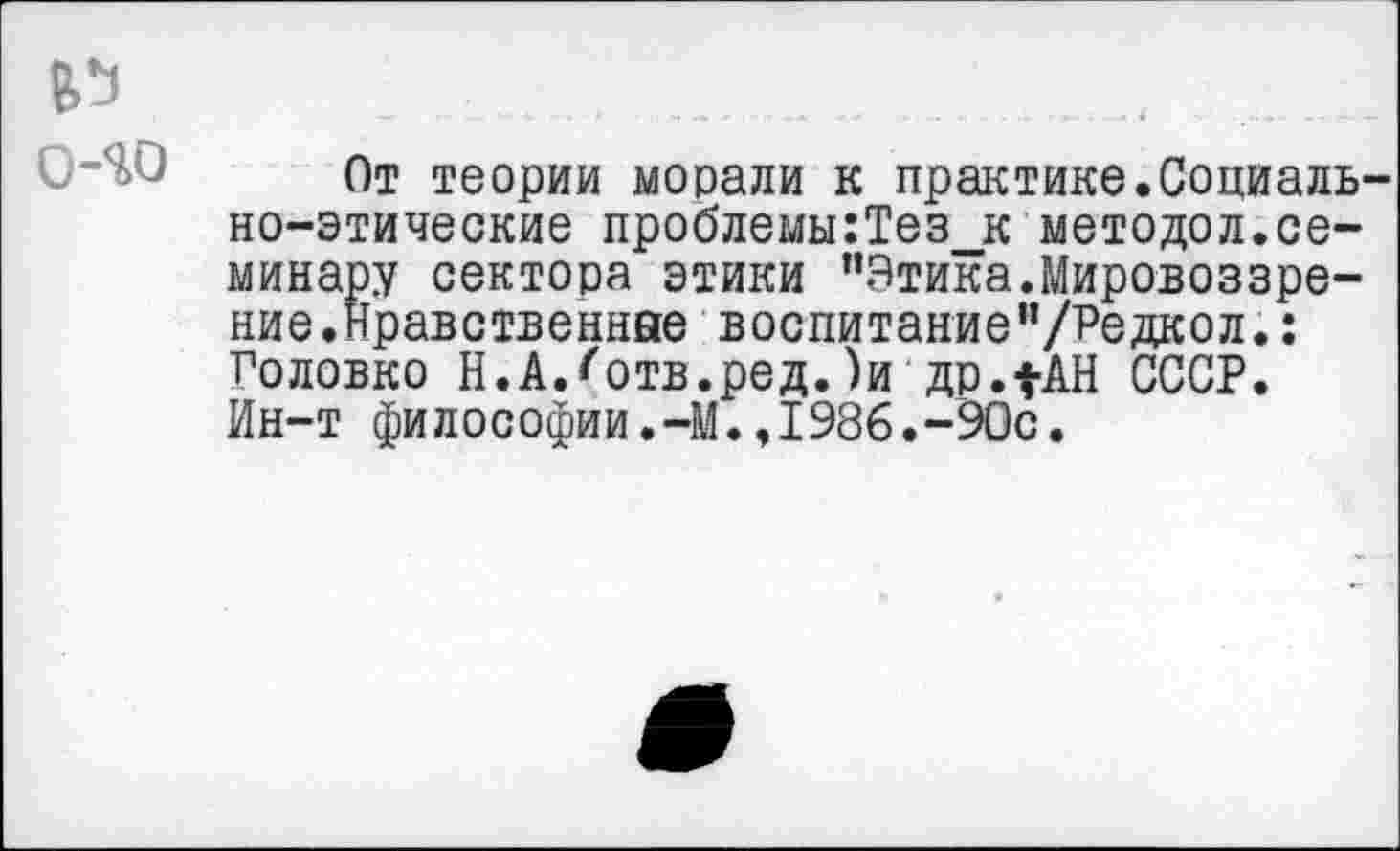 ﻿о-яо
От теории морали к практике.Социально-этические проблемы:Тез_к методол.семинару сектора этики "Этика.Мировоззрение.Нравственные воспитание"/Редкол.: Головко Н.АЛотв.ред.)и др.1АН СССР. Ин-т философии.-М.,1986.-90с.